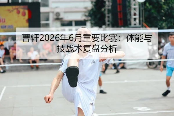 曹轩2026年6月重要比赛：体能与技战术复盘分析